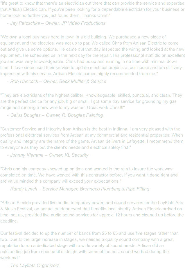 "It's great to know that there's an electrician out there that can provide the service and expertise that Artisan Electric can. If you've been looking for a dependable electrician for your business or home look no further you just found them. Thanks Chris!" Jay Patzschke – Owner, JP Video Productions "We own a local business here in town in a old building. We purchased a new piece of equipment and the electrical was not up to par. We called Chris from Artisan Electric to come out and give us some options. He came out that day inspected the wiring and looked at the new equipment. He scheduled us in the next day for the repair. His professional staff did an excellent job and was very knowledgeable. Chris had us up and running in no time with minimal down time. I have since used their service to update electrical projects at our house and am still very impressed with his service. Artisan Electric comes highly recommended from me.‎" Rob Hancock – Owner, Beck Muffler & Service "They are electricians of the highest caliber. Knowledgeable, skilled, punctual, and clean. They are the perfect choice for any job, big or small. I got same day service for grounding my gas range and running a new wire to my washer. Great work Chris!!!"‎ Gaius Douglas – Owner, R. Douglas Painting "Customer Service and Integrity from Artisan is the best in Indiana. I am very pleased with the professional electrical services from Artisan at my commercial and residential properties. When quality and integrity are the name of the game, Artisan delivers in Lafayette. I recommend them to everyone as they put the client’s needs and electrical safety first."‎ Johnny Klemme – Owner, KL Security "Chris and his company showed up on time and worked in the rain to insure the work was completed on time. We have worked with this contractor before. If you want it done right and are value minded this company will exceed your expectations." Randy Lynch – Service Manager, Brenneco Plumbing & Pipe Fitting "Artisan Electric provided live audio, temporary power, and sound services for the LayFlats Arts & Music Festival, an annual outdoor event that benefits local charity. Artisan Electric arrived on time, set up, provided live audio sound services for approx. 12 hours and cleaned up before the deadline. Our festival decided to up the number of bands from 25 to 65 and use five stages rather than two. Due to the large increase in stages, we needed a quality sound company with a great reputation to run a dedicated stage with a wide variety of sound needs. Artisan did an outstanding job from noon until midnight with some of the best sound we had during the weekend." The Layflats Organizers